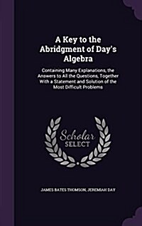 A Key to the Abridgment of Days Algebra: Containing Many Explanations, the Answers to All the Questions, Together with a Statement and Solution of th (Hardcover)