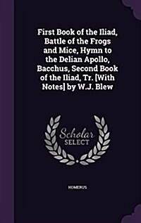 First Book of the Iliad, Battle of the Frogs and Mice, Hymn to the Delian Apollo, Bacchus, Second Book of the Iliad, Tr. [With Notes] by W.J. Blew (Hardcover)