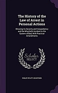 The History of the Law of Arrest in Personal Actions: Showing Its Severity and Inexpediency and the Mischiefs Incident to the System of Bail, with Pra (Hardcover)