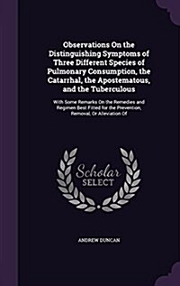 Observations on the Distinguishing Symptoms of Three Different Species of Pulmonary Consumption, the Catarrhal, the Apostematous, and the Tuberculous: (Hardcover)