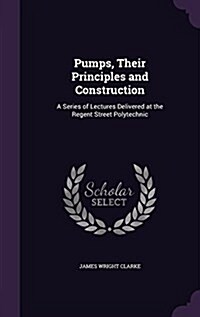 Pumps, Their Principles and Construction: A Series of Lectures Delivered at the Regent Street Polytechnic (Hardcover)