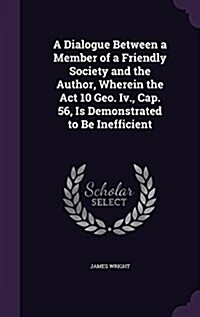 A Dialogue Between a Member of a Friendly Society and the Author, Wherein the ACT 10 Geo. IV., Cap. 56, Is Demonstrated to Be Inefficient (Hardcover)