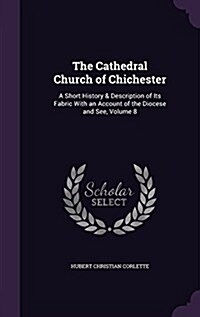 The Cathedral Church of Chichester: A Short History & Description of Its Fabric with an Account of the Diocese and See, Volume 8 (Hardcover)