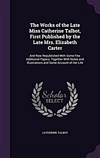 The Works of the Late Miss Catherine Talbot, First Published by the Late Mrs. Elizabeth Carter: And Now Republished with Some Few Additional Papers, T (Hardcover)