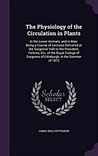 The Physiology of the Circulation in Plants: In the Lower Animals, and in Man: Being a Course of Lectures Delivered at the Surgeons Hall to the Presi (Hardcover)