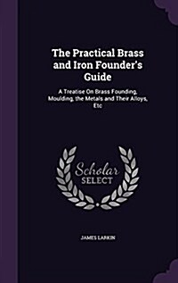 The Practical Brass and Iron Founders Guide: A Treatise on Brass Founding, Moulding, the Metals and Their Alloys, Etc (Hardcover)