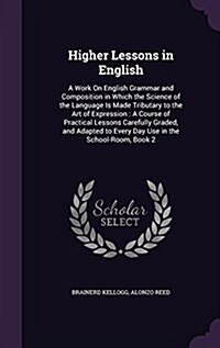 Higher Lessons in English: A Work on English Grammar and Composition in Which the Science of the Language Is Made Tributary to the Art of Express (Hardcover)