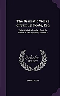 The Dramatic Works of Samuel Foote, Esq: To Which Is Prefixed a Life of the Author in Two Volumes, Volume 1 (Hardcover)