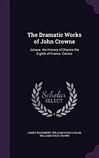 The Dramatic Works of John Crowne: Juliana. the History of Charles the Eighth of France. Calisto (Hardcover)