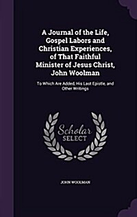 A Journal of the Life, Gospel Labors and Christian Experiences, of That Faithful Minister of Jesus Christ, John Woolman: To Which Are Added, His Last (Hardcover)