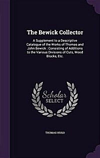 The Bewick Collector: A Supplement to a Descriptive Catalogue of the Works of Thomas and John Bewick: Consisting of Additions to the Various (Hardcover)