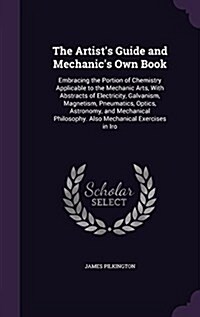 The Artists Guide and Mechanics Own Book: Embracing the Portion of Chemistry Applicable to the Mechanic Arts, with Abstracts of Electricity, Galvani (Hardcover)