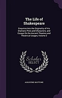 The Life of Shakespeare: Enquiries Into the Originality of His Dramatic Plots and Characters; And Essays on the Ancient Theatres and Theatrical (Hardcover)