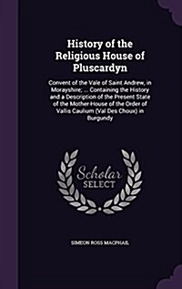 History of the Religious House of Pluscardyn: Convent of the Vale of Saint Andrew, in Morayshire; ... Containing the History and a Description of the (Hardcover)