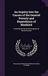 An Inquiry Into the Causes of the General Poverty and Dependence of Mankind: Including as Full an Investigation of the Corn Laws (Hardcover)