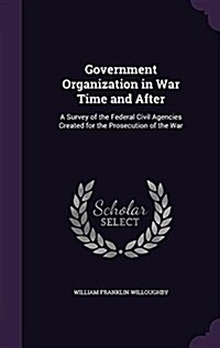 Government Organization in War Time and After: A Survey of the Federal Civil Agencies Created for the Prosecution of the War (Hardcover)