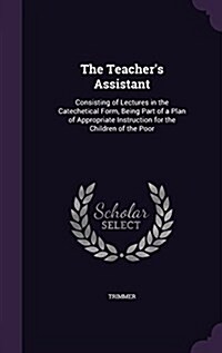 The Teachers Assistant: Consisting of Lectures in the Catechetical Form, Being Part of a Plan of Appropriate Instruction for the Children of t (Hardcover)