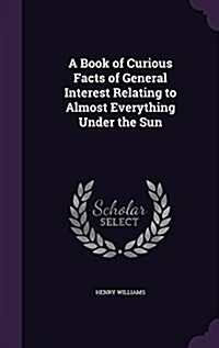A Book of Curious Facts of General Interest Relating to Almost Everything Under the Sun (Hardcover)