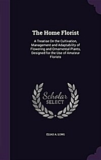 The Home Florist: A Treatise on the Cultivation, Management and Adaptability of Flowering and Ornamental Plants, Designed for the Use of (Hardcover)