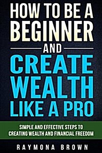 How to Be a Beginner and Create Wealth Like a Pro: Simple and Effective Steps to Creating Wealth and Financial Freedom (Paperback)