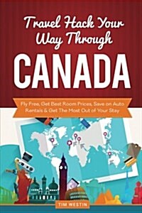 Travel Hack Your Way Through Canada: Fly Free, Get Best Room Prices, Save on Auto Rentals & Get the Most Out of Your Stay (Paperback)