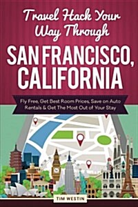 Travel Hack Your Way Through San Francisco, California: Fly Free, Get Best Room Prices, Save on Auto Rentals & Get the Most Out of Your Stay (Paperback)