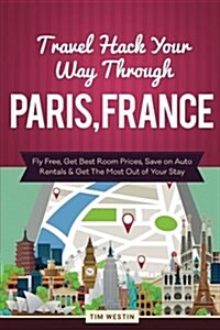 Travel Hack Your Way Through Paris, France: Fly Free, Get Best Room Prices, Save on Auto Rentals & Get the Most Out of Your Stay (Paperback)