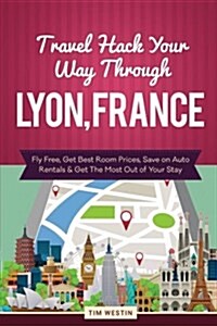 Travel Hack Your Way Through Lyon, France: Fly Free, Get Best Room Prices, Save on Auto Rentals & Get the Most Out of Your Stay (Paperback)