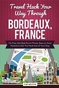 Travel Hack Your Way Through Bordeaux, France: Fly Free, Get Best Room Prices, Save on Auto Rentals & Get the Most Out of Your Stay (Paperback)