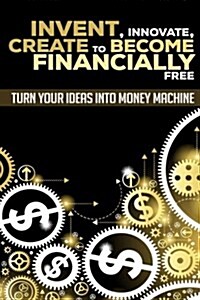 Invent, Innovate, Create to Become Financially Free: Turn Your Ideas Into Money Machine (Paperback)