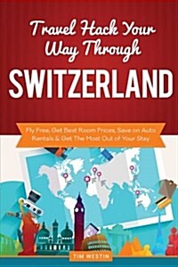 Travel Hack Your Way Through Switzerland: Fly Free, Get Best Room Prices, Save on Auto Rentals & Get the Most Out of Your Stay (Paperback)