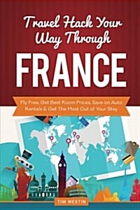 Travel Hack Your Way Through France: Fly Free, Get Best Room Prices, Save on Auto Rentals & Get the Most Out of Your Stay (Paperback)