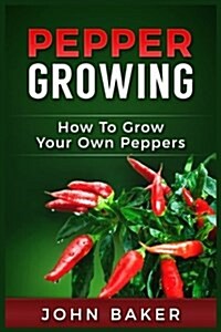 Pepper Growing: How to Grow Your Own Peppers: Everything You Need to Know about Growing Different Kinds of Peppers (Paperback)