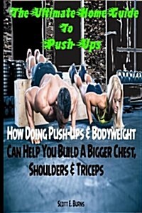 The Ultimate Home Guide to Push-Ups: How Doing Push-Ups & Bodyweight Can Help You Build a Bigger Chest, Shoulders & Triceps (Paperback)