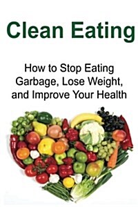 Clean Eating: How to Stop Eating Garbage, Lose Weight, and Improve Your Health: Clean Eating, Clean Eating Book, Clean Eating Tips, (Paperback)