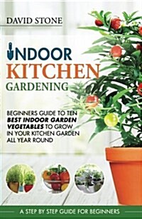 Indoor Kitchen Gardening: Beginners Guide to Ten Best Vegetables to Grow in Your Kitchen Garden All Year Round (Paperback)