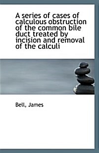 A Series of Cases of Calculous Obstruction of the Common Bile Duct Treated by Incision and Removal O (Paperback)