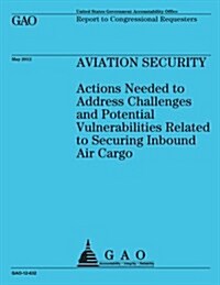 Aviation Security: Actions Needed to Address Challenges and Potential Vulnerabilities Related to Securing Inbound Air Cargo (Paperback)