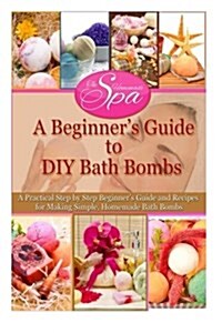 A Beginners Guide to DIY Bath Bombs: A Practical Step by Step Beginners Guide and Recipes for Making Simple, Homemade Bath Bombs (Paperback)