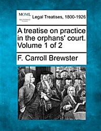 A Treatise on Practice in the Orphans Court. Volume 1 of 2 (Paperback)