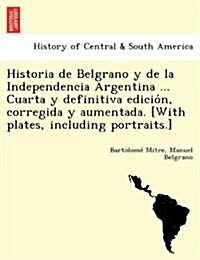 Historia de Belgrano y de la Independencia Argentina ... Cuarta y Definitiva Edición, Corregida y Aumentada. [With Plates, Including Portraits.] (Paperback)