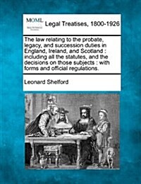 The Law Relating to the Probate, Legacy, and Succession Duties in England, Ireland, and Scotland: Including All the Statutes, and the Decisions on Tho (Paperback)