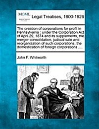 The Creation of Corporations for Profit in Pennsylvania: Under the Corporation Act of April 29, 1874 and Its Supplements, the Merger Consolidation, Ju (Paperback)