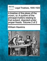 A Treatise of the Pleas of the Crown, Or, a System of the Principal Matters Relating to That Subject, Digested Under Proper Heads. Volume 2 of 2 (Paperback)