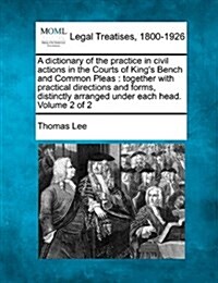 A Dictionary of the Practice in Civil Actions in the Courts of Kings Bench and Common Pleas: Together with Practical Directions and Forms, Distinctly (Paperback)