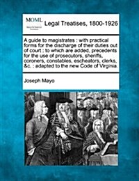 A Guide to Magistrates: With Practical Forms for the Discharge of Their Duties Out of Court: To Which Are Added, Precedents for the Use of Pro (Paperback)