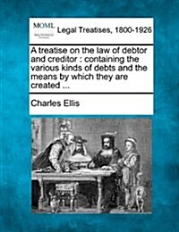 A Treatise on the Law of Debtor and Creditor: Containing the Various Kinds of Debts and the Means by Which They Are Created ... (Paperback)