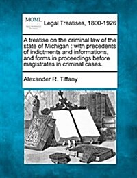 A Treatise on the Criminal Law of the State of Michigan: With Precedents of Indictments and Informations, and Forms in Proceedings Before Magistrates (Paperback)