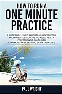 How to Run a One Minute Practice: A Guide for Physiotherapists, Chiropractors, Podiatrists, Osteopaths and Allied Health Professionals Wanting to Earn (Paperback)