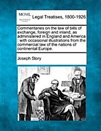 Commentaries on the Law of Bills of Exchange, Foreign and Inland, as Administered in England and America: With Occasional Illustrations from the Comme (Paperback)